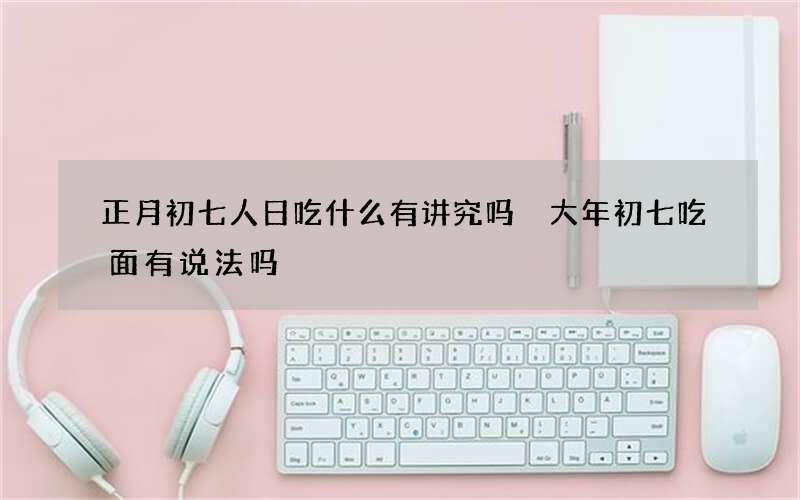 正月初七人日吃什么有讲究吗 大年初七吃面有说法吗